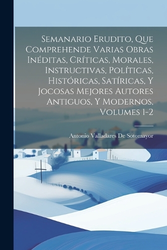 Semanario Erudito, Que Comprehende Varias Obras Inéditas, Críticas, Morales, Instructivas, Políticas, Históricas, Satíricas, Y Jocosas Mejores Autores Antiguos, Y Modernos, Volumes 1-2