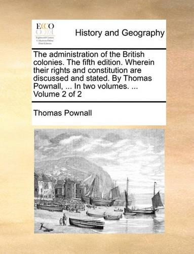 The Administration of the British Colonies. the Fifth Edition. Wherein Their Rights and Constitution Are Discussed and Stated. by Thomas Pownall, ... in Two Volumes. ... Volume 2 of 2: (English)