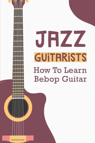 Jazz Guitarists: How To Learn Bebop Guitar: How To Play Jazz Guitar