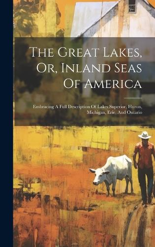 The Great Lakes, Or, Inland Seas Of America: Embracing A Full Description Of Lakes Superior, Huron, Michigan, Erie, And Ontario