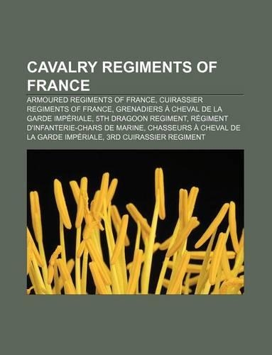 Cavalry Regiments of France: Armoured Regiments of France, Cuirassier Regiments of France, Grenadiers a Cheval de La Garde Imperiale(English)