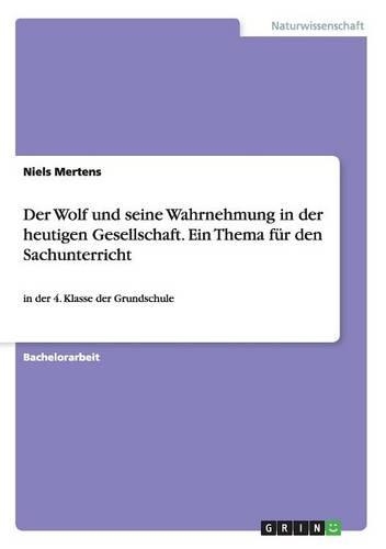 Der Wolf und seine Wahrnehmung in der heutigen Gesellschaft. Ein Thema für den Sachunterricht: in der 4. Klasse der Grundschule(German)