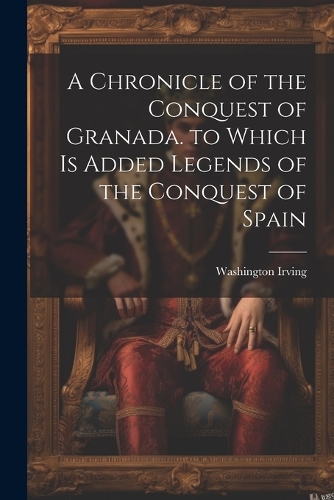 A Chronicle of the Conquest of Granada. to Which Is Added Legends of the Conquest of Spain
