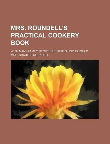 Mrs. Roundell's Practical Cookery Book; With Many Family Recipes Hitherto Unpublished: (English)