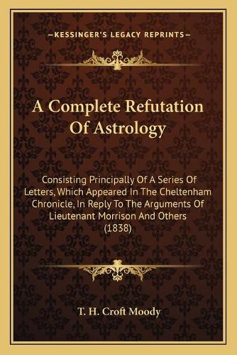 A Complete Refutation Of Astrology: Consisting Principally Of A Series Of Letters, Which Appeared In The Cheltenham Chronicle, In Reply To The Arguments Of Lieutenant Morrison And Othe(English)