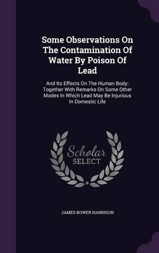 Some Observations On The Contamination Of Water By Poison Of Lead: And Its Effects On The Human Body: Together With Remarks On Some Other Modes In Which Lead May Be Injurious In Domestic Life(English)