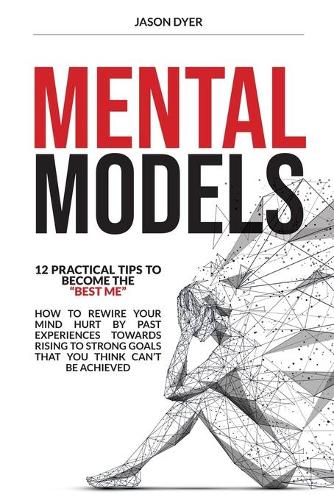 Mental Models: 12 Practical Tips to Become The Best Me - How to Rewire Your Mind Hurt by Past Experiences Towards Rising to Strong Goals That You Think Can't Be Ac