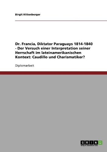 Dr. Francia, Diktator Paraguays 1814-1840 - Der Versuch einer Interpretation seiner Herrschaft im lateinamerikanischen Kontext: Caudillo und Charismatiker?(German)