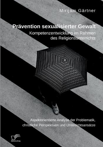 Prävention sexualisierter Gewalt. Kompetenzentwicklung im Rahmen des Religionsunterrichts: Aspektorientierte Analyse der Problematik, christliche Perspektiven und Unterrichtsansätze