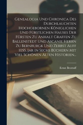 Genealogia Und Chronica Des Durchlauchten Hochgebornen Königlichen Und Fürstlichen Hauses Der Fürsten Zu Anhalt Graffen Zu Ballenstedt Und Ascanie Herrn Zu Bernburgk Und Zerbst Auff 1055, Jar in Sechs Büchern Mit Viel Schönen Alten Historien...