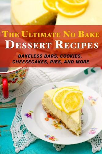 The Ultimate No Bake Dessert Recipes: Bakeless Bars, Cookies, Cheesecakes, Pies, and More