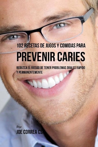 102 Recetas de Jugos y Comidas Para Prevenir Caries: Reduzca El Riesgo de Tener Problemas Orales Rapido y Permanentemente