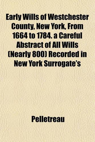 Early Wills of Westchester County, New York, from 1664 to 1784. a Careful Abstract of All Wills (Nearly 800) Recorded in New York Surrogate's