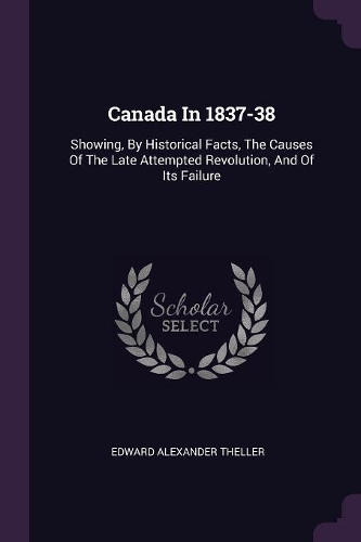 Canada In 1837-38: Showing, By Historical Facts, The Causes Of The Late Attempted Revolution, And Of Its Failure