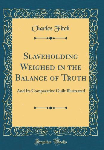 Slaveholding Weighed in the Balance of Truth: And Its Comparative Guilt Illustrated (Classic Reprint)
