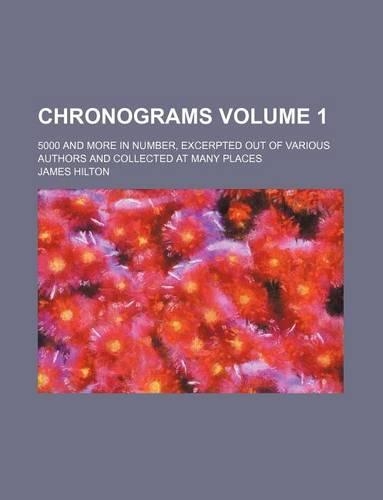 Chronograms Volume 1; 5000 and More in Number, Excerpted Out of Various Authors and Collected at Many Places: (English)