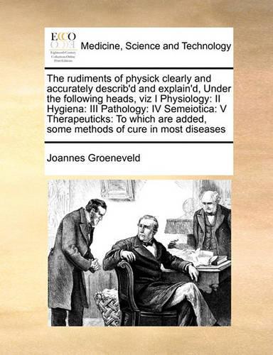 The rudiments of physick clearly and accurately describ'd and explain'd, Under the following heads, viz I Physiology
