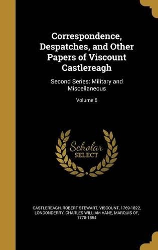 Correspondence, Despatches, and Other Papers of Viscount Castlereagh: Second Series: Military and Miscellaneous; Volume 6