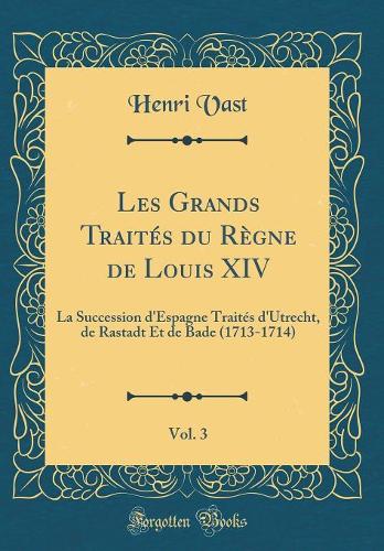 Les Grands Traités Du Règne de Louis XIV, Vol. 3: La Succession d'Espagne Traités d'Utrecht, de Rastadt Et de Bade (1713-1714) (Classic Reprint)