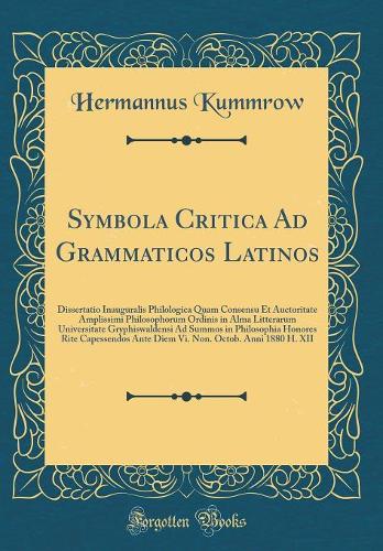 Symbola Critica Ad Grammaticos Latinos: Dissertatio Inauguralis Philologica Quam Consensu Et Auctoritate Amplissimi Philosophorum Ordinis in Alma Litterarum Universitate Gryphiswaldensi Ad Summos in Philosophia Honores Rite Capessendos Ante Diem Vi