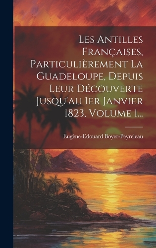Les Antilles Françaises, Particulièrement La Guadeloupe, Depuis Leur Découverte Jusqu'au 1er Janvier 1823, Volume 1...