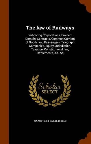 law of Railways: Embracing Corporations, Eminent Domain, Contracts, Common Carriers of Goods and Passengers, Telegraph Companies, Equity Jurisdiction, Taxation, Cons