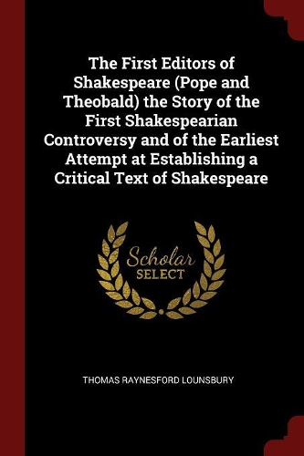 The First Editors of Shakespeare (Pope and Theobald) the Story of the First Shakespearian Controversy and of the Earliest Attempt at Establishing a Critical Text of Shakespeare