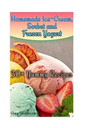 Homemade Ice-Cream, Sorbet and Frozen Yogurt: 30+ Yummy Recipes: (Homemade Ice Cream Recipes, Homemade Ice Cream Book)(How to Make Homemade Ice Cream)