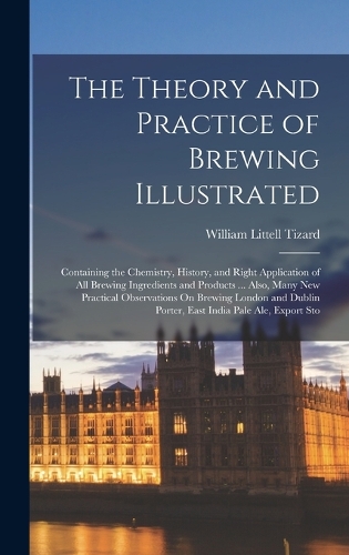 The Theory and Practice of Brewing Illustrated: Containing the Chemistry, History, and Right Application of All Brewing Ingredients and Products ... Also, Many New Practical Observations On Brewin