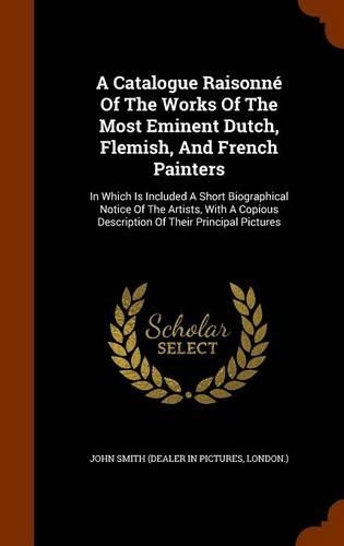 A Catalogue Raisonné Of The Works Of The Most Eminent Dutch, Flemish, And French Painters: In Which Is Included A Short Biographical Notice Of The Artists, With A Copious Description Of Their Principal Pictures(English)