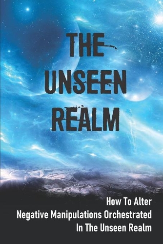 The Unseen Realm: How To Alter Negative Manipulations Orchestrated In The Unseen Realm: And Evil Personalities