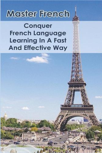Master French: Conquer French Language Learning In A Fast And Effective Way: Learn French Smarter And Faster