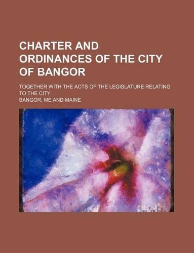 Charter and Ordinances of the City of Bangor; Together with the Acts of the Legislature Relating to the City: (English)