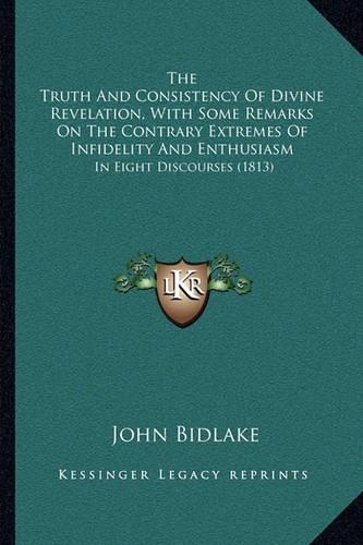 The Truth And Consistency Of Divine Revelation, With Some Remarks On The Contrary Extremes Of Infidelity And Enthusiasm