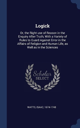 Logick: Or, the Right use of Reason in the Enquiry After Truth, With a Variety of Rules to Guard Against Error in the Affairs of Religion and Human Life, as