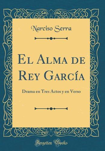 El Alma de Rey García: Drama en Tres Actos y en Verso (Classic Reprint)