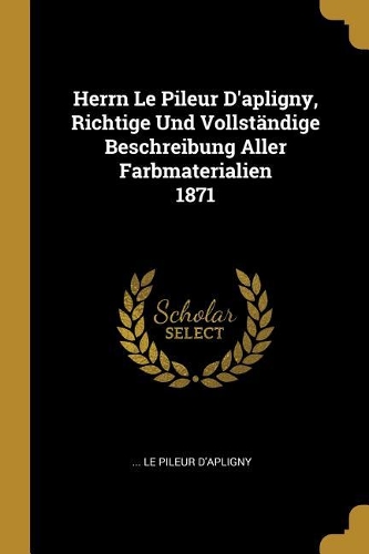 Herrn Le Pileur D'apligny, Richtige Und Vollständige Beschreibung Aller Farbmaterialien 1871