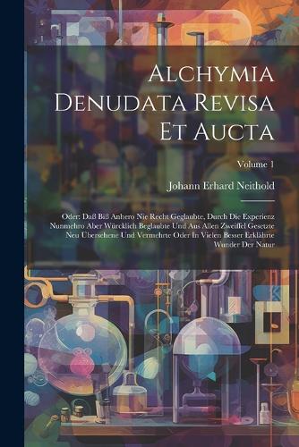 Alchymia Denudata Revisa Et Aucta: Oder: Daß Biß Anhero Nie Recht Geglaubte, Durch Die Experienz Nunmehro Aber Würcklich Beglaubte Und Aus Allen Zweiffel Gesetzte Neu Übersehene Und V