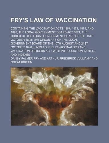 Fry's Law of Vaccination; Containing the Vaccination Acts 1867, 1871, 1874, and 1898; The Local Government Board ACT 1871; The Order of the Local Government Board of the 18th October 1898; The Circulars of the Local Government Board of the 10th Aug: With Introduction, Notes, and Indexes(English)