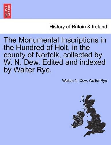 The Monumental Inscriptions in the Hundred of Holt, in the County of Norfolk, Collected by W. N. Dew. Edited and Indexed by Walter Rye.