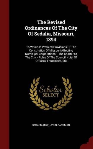 Revised Ordinances Of The City Of Sedalia, Missouri, 1894: To Which Is Prefixed Provisions Of The Constitution Of Missouri Affecting Numicipal Corporations. - The Charter Of The City. - Rules Of The Council.