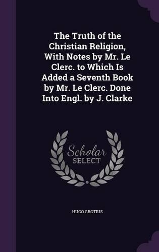 The Truth of the Christian Religion, With Notes by Mr. Le Clerc. to Which Is Added a Seventh Book by Mr. Le Clerc. Done Into Engl. by J. Clarke