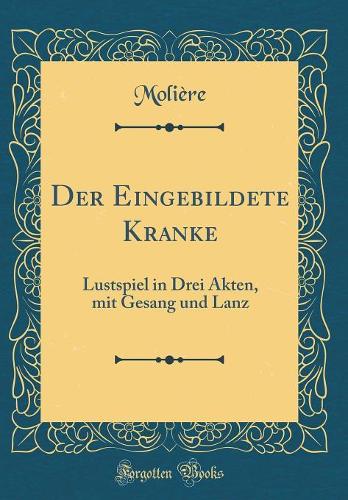 Der Eingebildete Kranke: Lustspiel in Drei Akten, Mit Gesang Und Lanz (Classic Reprint)