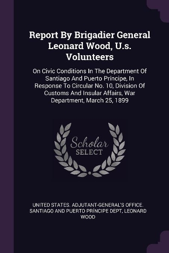 Report By Brigadier General Leonard Wood, U.s. Volunteers: On Civic Conditions In The Department Of Santiago And Puerto Príncipe, In Response To Circular No. 10, Division Of Customs And Insular Affairs, War 