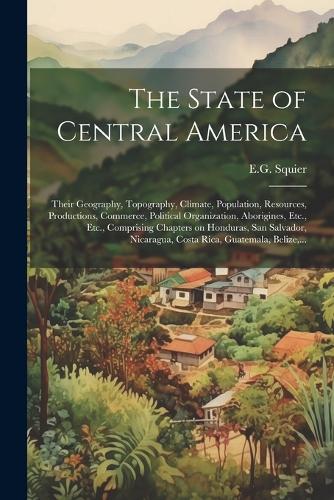 The State of Central America; Their Geography, Topography, Climate, Population, Resources, Productions, Commerce, Political Organization, Aborigines, Etc., Etc., Comprising Chapters on Honduras, San Salvador, Nicaragua, Costa Rica, Guatemala, Beliz