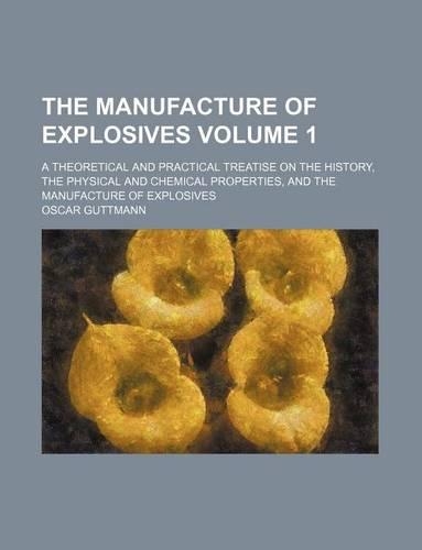 The Manufacture of Explosives Volume 1; A Theoretical and Practical Treatise on the History, the Physical and Chemical Properties, and the Manufacture of Explosives