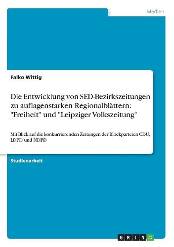 Die Entwicklung von SED-Bezirkszeitungen zu auflagenstarken Regionalblättern: "Freiheit" und "Leipziger Volkszeitung" Mit Blick auf die konkurrierenden Zeitungen der Blockparteien CDU, LDPD und NDPD(German)