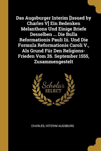 Das Augsburger Interim [issued by Charles V] Ein Bedenken Melanthons Und Einige Briefe Desselben ... Die Bulla Reformationis Pauli III. Und Die Formula Reformationis Caroli V., ALS Grund Für Den Religions-Frieden Vom 26. September 1555, Zusammenges
