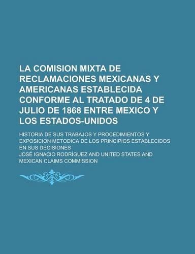 La Comision Mixta de Reclamaciones Mexicanas y Americanas Establecida Conforme Al Tratado de 4 de Julio de 1868 Entre Mexico y Los Estados-Unidos; Historia de Sus Trabajos y Procedimientos y Exposicion Metodica de Los Principios: (Spanish)