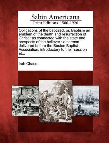 Obligations of the Baptized, Or, Baptism an Emblem of the Death and Resurrection of Christ: As Connected with the State and Prospects of the Believer: A Sermon Delivered Before the Boston Baptist Association, Introductory to Their Session A(English)